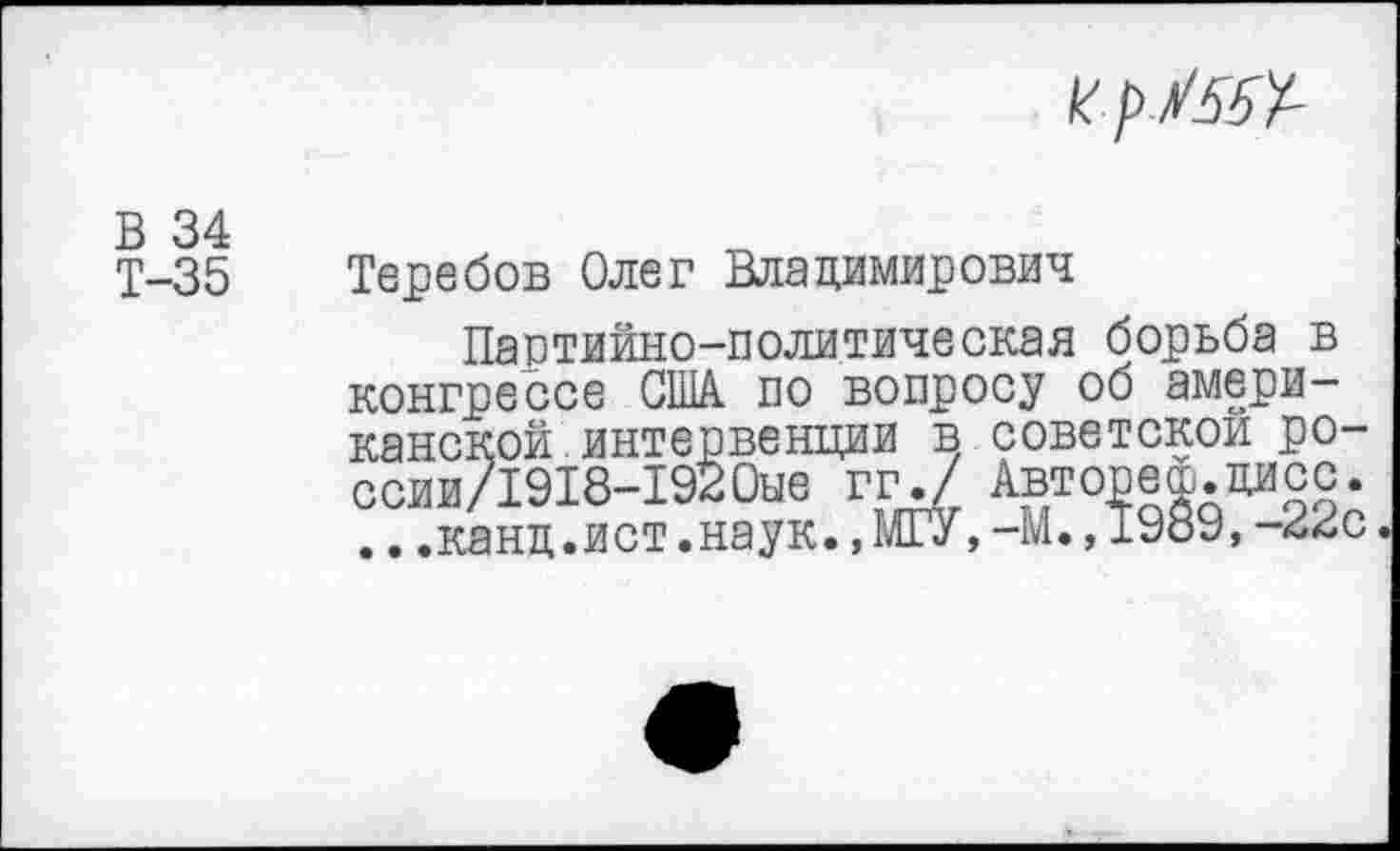 ﻿В 34
Т-35
к
Теребов Олег Владимирович
Партийно-политическая борьба в конгрессе США по вопросу об американской интервенции в советской ро-ссии/1918-1920ые гг./ Авторе®.цисс. ...канд.ист.наук.,МГУ,-М.,1989,-22с